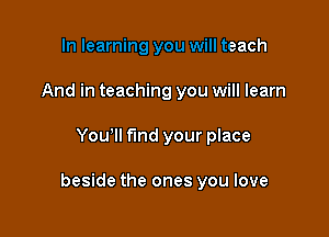 In learning you will teach
And in teaching you will learn

Youlll find your place

beside the ones you love