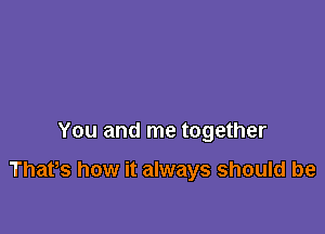 You and me together

Thafs how it always should be