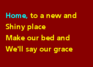 Home, to a new and
Shiny place
Make our bed and

We'll say our grace