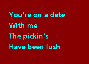 You're on a date
With me

The pickin's

Have been lush