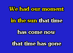 We had our moment
in the sun that time

has come now

that time has gone I
