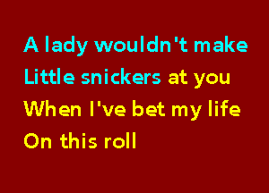 A lady wouldn't make
Little snickers at you

When I've bet my life
On this roll