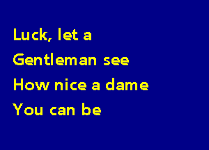 Luck, let a
Gentleman see

How nice a dame
You can be