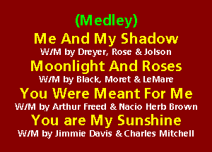 (Medley)
Me And My Shadow

WIM by Dreyer. Rose 8LJOISO

Moonlight And Roses

WIM by Black. Moret 8L LeMare

You Were Meant For Me

WIM by Arthur Freed 8L Nacio Herb Brown

You are My Sunshine
WIM by Jimmie Davis SLCharles Mitchell