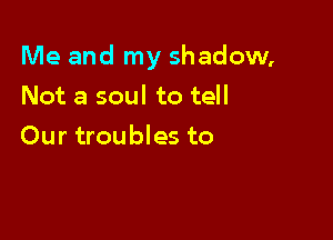 Me and my shadow,

Not a soul to tell
Our troubles to