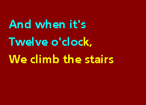 And when it's
Twelve o'clock,

We climb the stairs