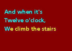 And when it's
Twelve o'clock,

We climb the stairs