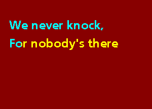 We never knock,

For nobody's there