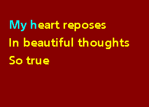 My heart reposes
In beautiful thoughts

So true