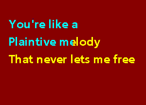 You're like a

Plaintive melody

Th at never lets me free