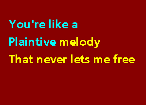 You're like a

Plaintive melody

Th at never lets me free