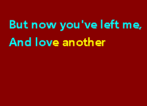 But now you 've left me,

And love another