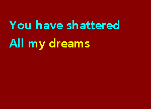 You have shattered

All my dreams