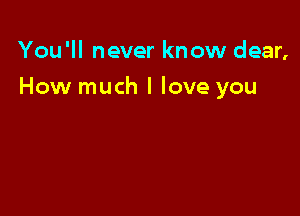 You'll never know dear,

How much I love you