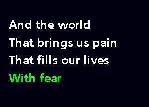 And the world
That brings us pain

That fills our lives
With fear