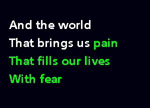 And the world
That brings us pain

That fills our lives
With fear