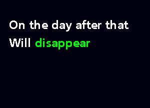 On the day after that
Will disappear