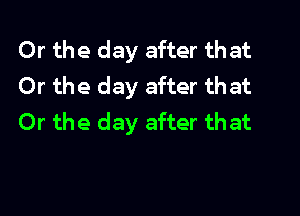 Or the day after that
Or the day after that
Or the day after that