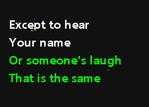 Except to hear
Your name

Or someone's laugh

That is the same