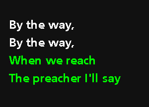 By the way,
By the way,
Wh en we reach

The preacher I'll say