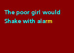 The poor girl would

Shake with alarm