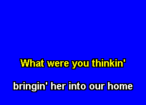 What were you thinkin'

bringin' her into our home