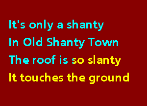 It's only a shanty
In Old Shanty Town

The roof is so slanty

It touches the ground