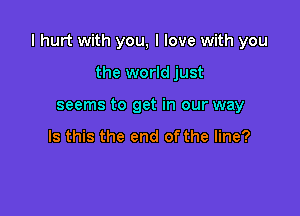 I hurt with you, I love with you

the world just
seems to get in our way

Is this the end of the line?