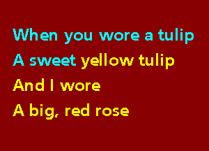 When you wore a tulip

A sweet yellow tulip

And I wore
A big, red rose