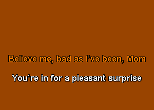 Believe me, bad as I've been, Mom

You're in for a pleasant surprise