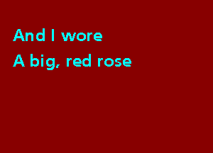 And I wore

A big, red rose