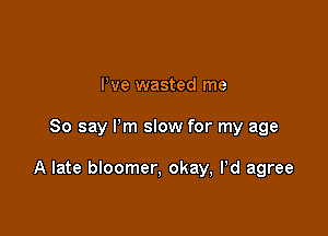 Pve wasted me

So say Pm slow for my age

A late bloomer, okay, Pd agree