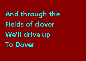 And through the
Fields of clover

We'll drive up

To Dover