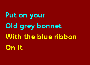 Put on your

Old grey bonnet

With the blue ribbon
On it
