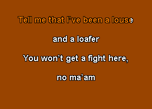 Tell me that We been a louse

and a loafer

You wonW get a fight here,

no ma'am