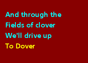 And through the
Fields of clover

We'll drive up

To Dover