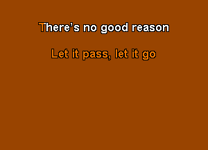 There,s no good reason

Let it pass, let it go