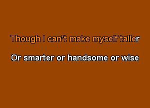 Though I can,t make myself taller

0r smarter or handsome or wise