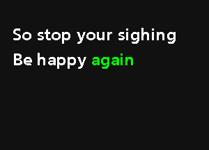 So stop your sighing

Be happy again