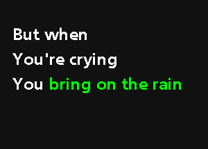 But when
You're crying

You bring on the rain