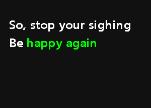 So, stop your sighing

Be happy again