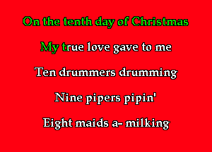 On the tenth day of Christmas
My true love gave to me
Ten drummers drumming
Nine pipers pipin'

Eight maids a- milking