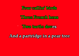 Four callin' birds
Three French hens

Two turtle doves

And a partridge in a pear tree