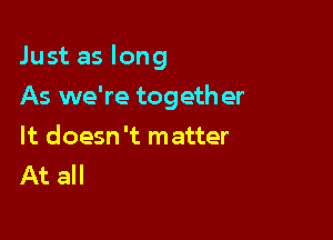 Just as long

As we're togeth er

It doesn't matter
At all