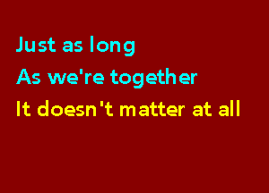 Just as long

As we're togeth er
It doesn't matter at all