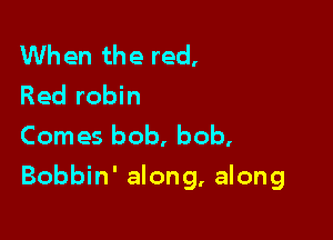 When the red,
Red robin
Comes bob, bob,

Bobbin' along, along