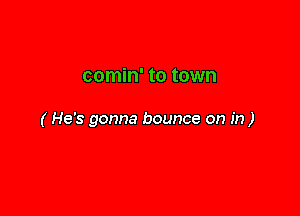 comin' to town

( He's gonna bounce on in)