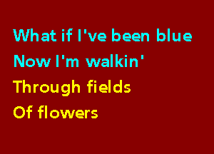 What if I've been blue
Now I'm walkin'

Through fields
Of flowers