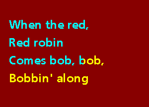 When the red,
Red robin
Comes bob, bob,

Bobbin' along