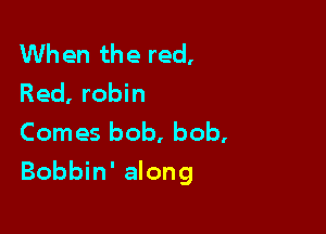 When the red,
Red, robin
Comes bob, bob,

Bobbin' along